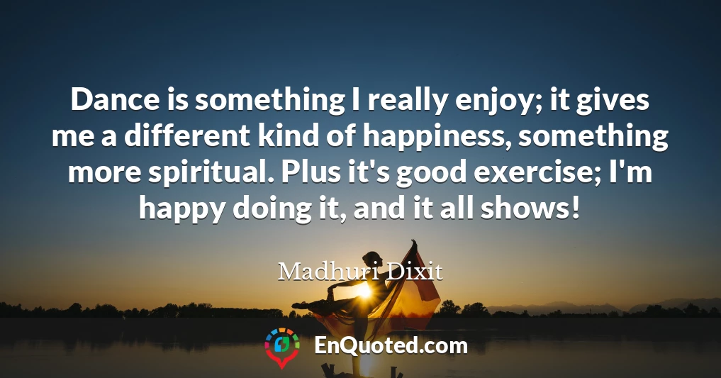 Dance is something I really enjoy; it gives me a different kind of happiness, something more spiritual. Plus it's good exercise; I'm happy doing it, and it all shows!