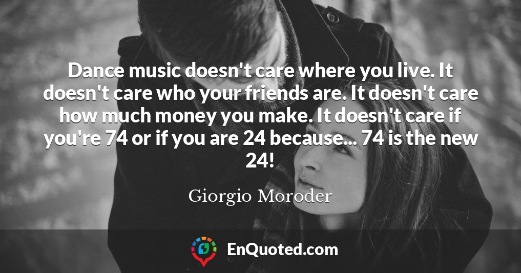 Dance music doesn't care where you live. It doesn't care who your friends are. It doesn't care how much money you make. It doesn't care if you're 74 or if you are 24 because... 74 is the new 24!