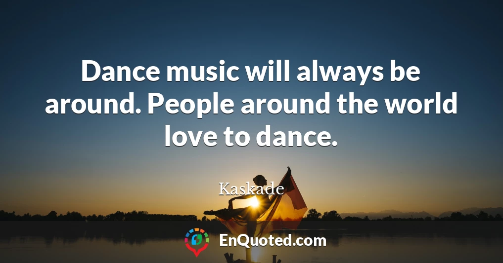 Dance music will always be around. People around the world love to dance.