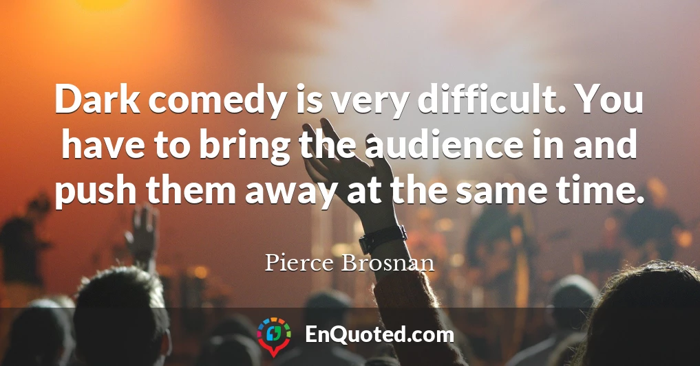 Dark comedy is very difficult. You have to bring the audience in and push them away at the same time.