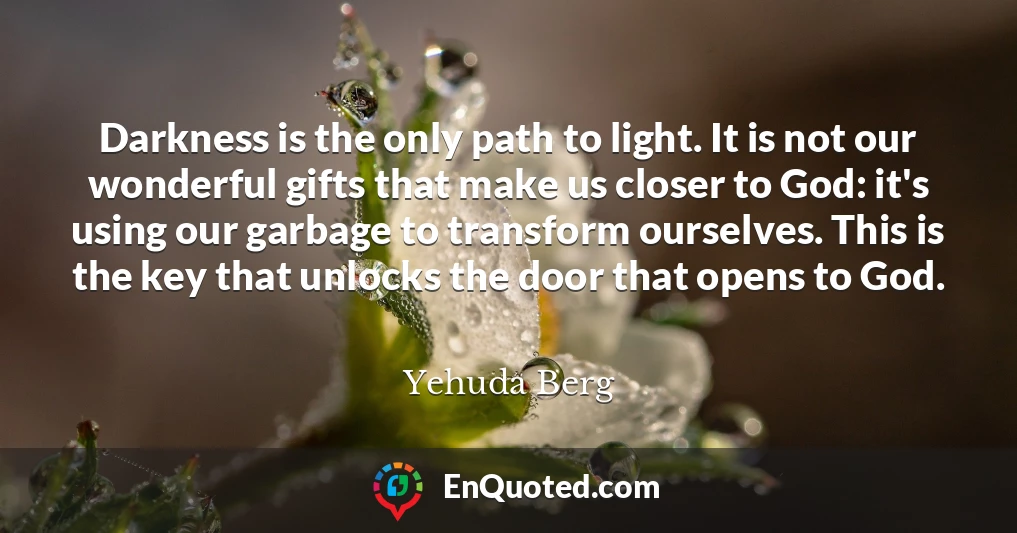 Darkness is the only path to light. It is not our wonderful gifts that make us closer to God: it's using our garbage to transform ourselves. This is the key that unlocks the door that opens to God.