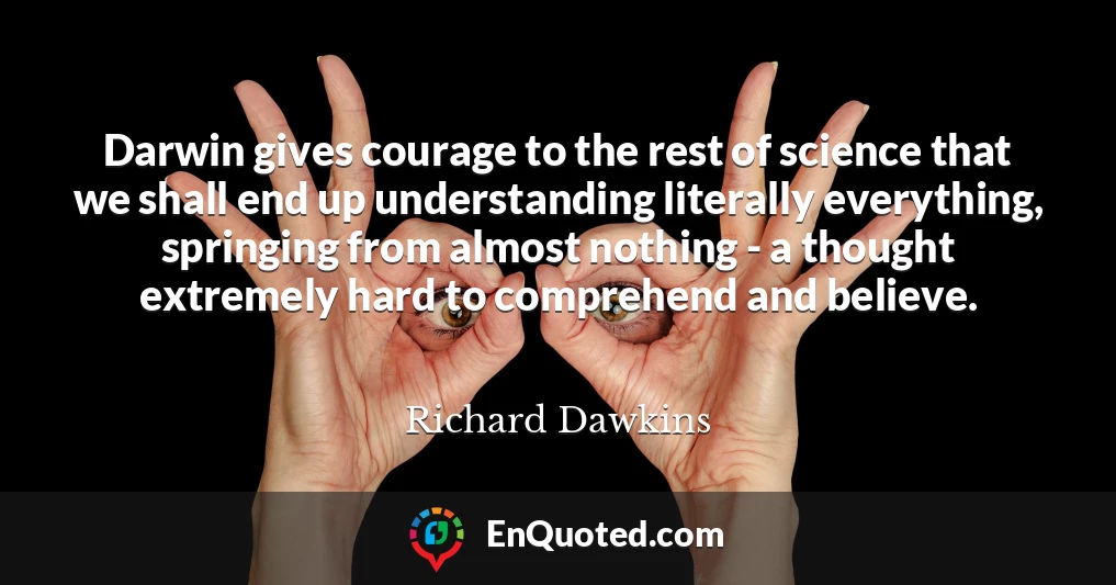 Darwin gives courage to the rest of science that we shall end up understanding literally everything, springing from almost nothing - a thought extremely hard to comprehend and believe.