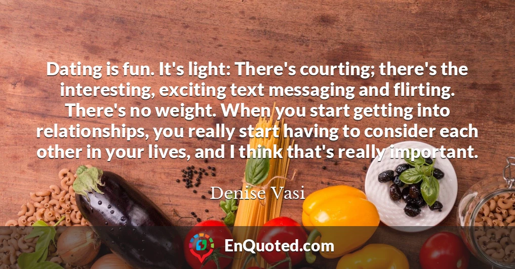 Dating is fun. It's light: There's courting; there's the interesting, exciting text messaging and flirting. There's no weight. When you start getting into relationships, you really start having to consider each other in your lives, and I think that's really important.