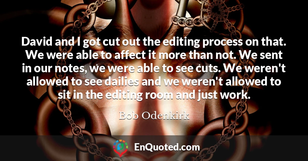 David and I got cut out the editing process on that. We were able to affect it more than not. We sent in our notes, we were able to see cuts. We weren't allowed to see dailies and we weren't allowed to sit in the editing room and just work.