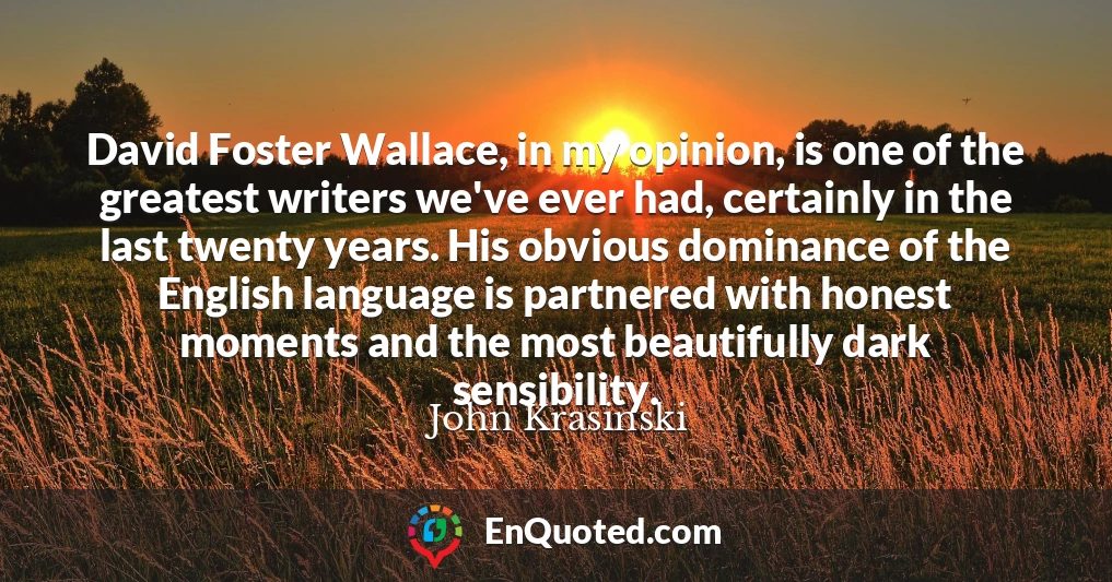 David Foster Wallace, in my opinion, is one of the greatest writers we've ever had, certainly in the last twenty years. His obvious dominance of the English language is partnered with honest moments and the most beautifully dark sensibility.