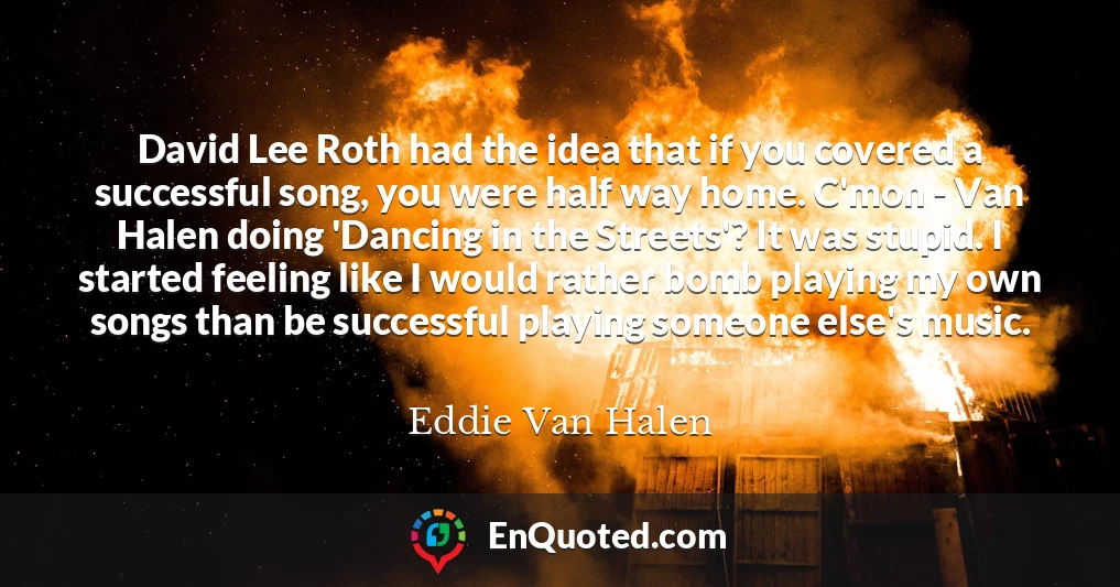 David Lee Roth had the idea that if you covered a successful song, you were half way home. C'mon - Van Halen doing 'Dancing in the Streets'? It was stupid. I started feeling like I would rather bomb playing my own songs than be successful playing someone else's music.