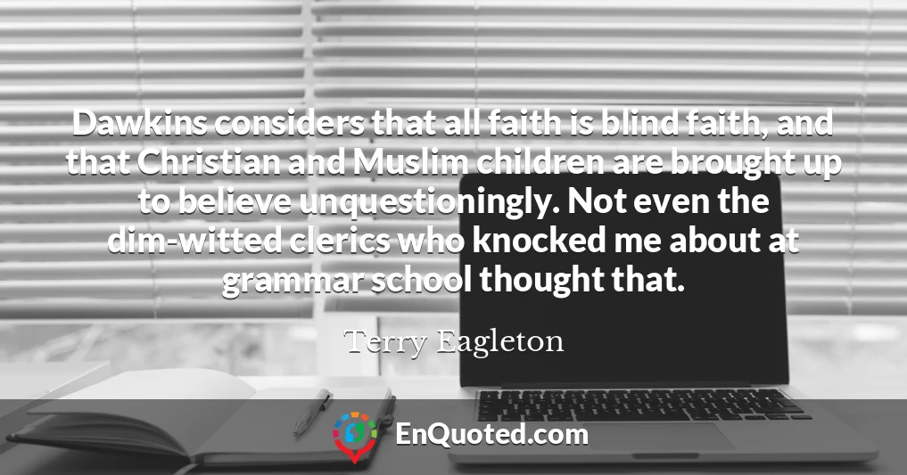 Dawkins considers that all faith is blind faith, and that Christian and Muslim children are brought up to believe unquestioningly. Not even the dim-witted clerics who knocked me about at grammar school thought that.