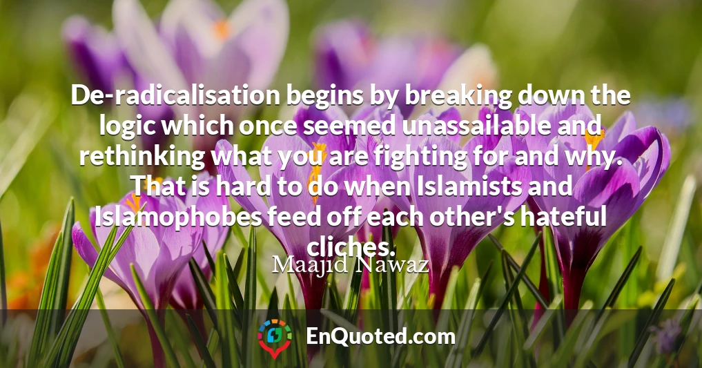 De-radicalisation begins by breaking down the logic which once seemed unassailable and rethinking what you are fighting for and why. That is hard to do when Islamists and Islamophobes feed off each other's hateful cliches.