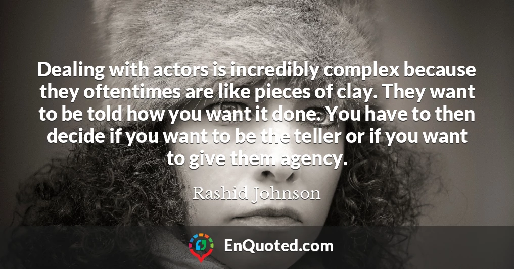 Dealing with actors is incredibly complex because they oftentimes are like pieces of clay. They want to be told how you want it done. You have to then decide if you want to be the teller or if you want to give them agency.