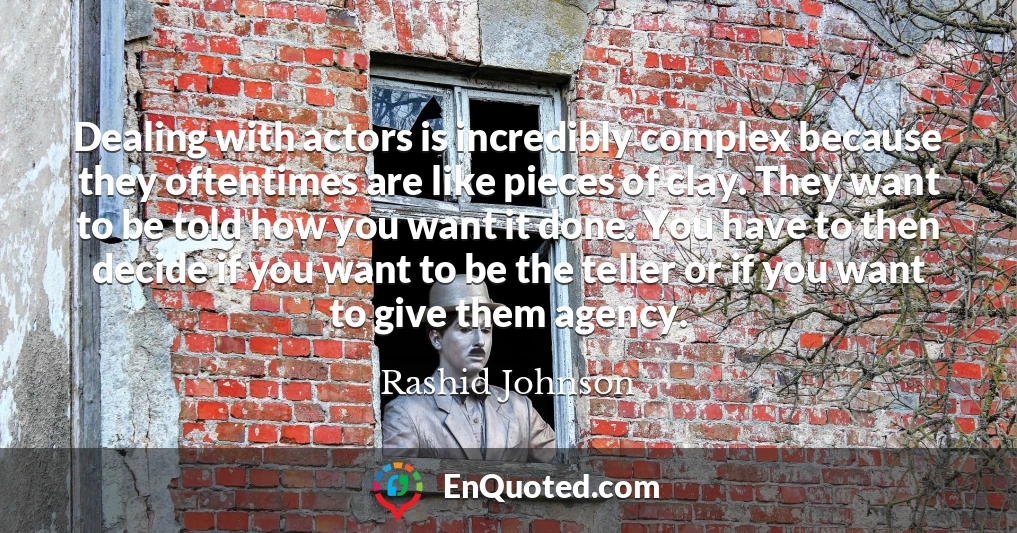 Dealing with actors is incredibly complex because they oftentimes are like pieces of clay. They want to be told how you want it done. You have to then decide if you want to be the teller or if you want to give them agency.