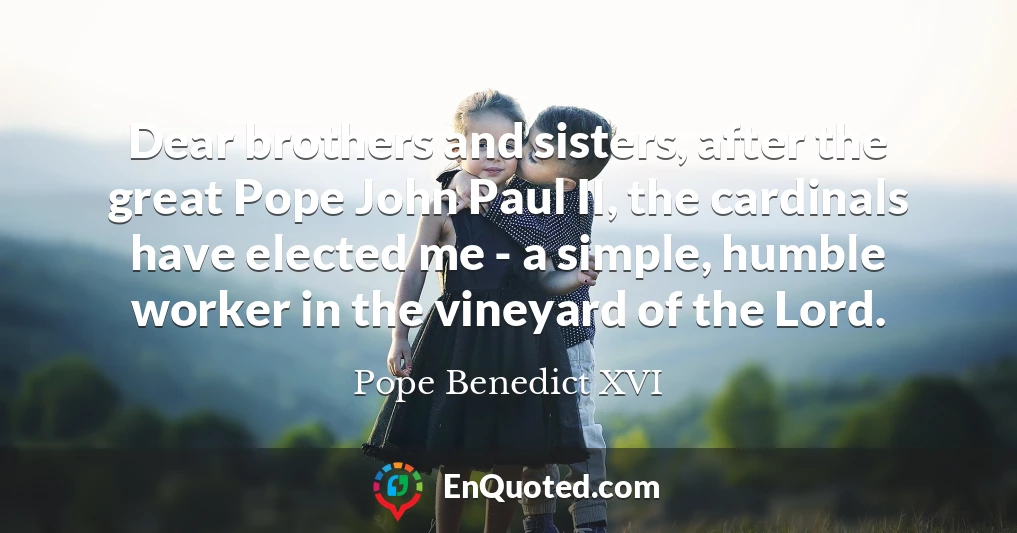 Dear brothers and sisters, after the great Pope John Paul II, the cardinals have elected me - a simple, humble worker in the vineyard of the Lord.