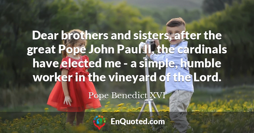 Dear brothers and sisters, after the great Pope John Paul II, the cardinals have elected me - a simple, humble worker in the vineyard of the Lord.