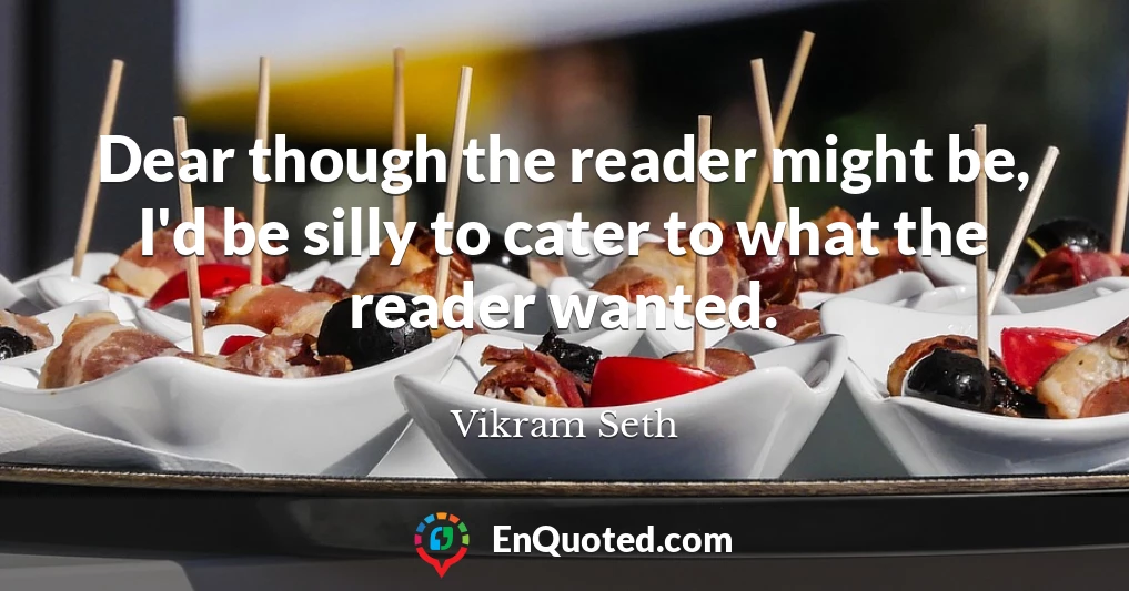 Dear though the reader might be, I'd be silly to cater to what the reader wanted.