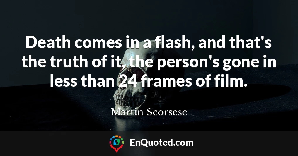 Death comes in a flash, and that's the truth of it, the person's gone in less than 24 frames of film.