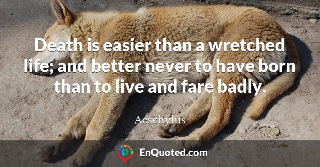 Death is easier than a wretched life; and better never to have born than to live and fare badly.