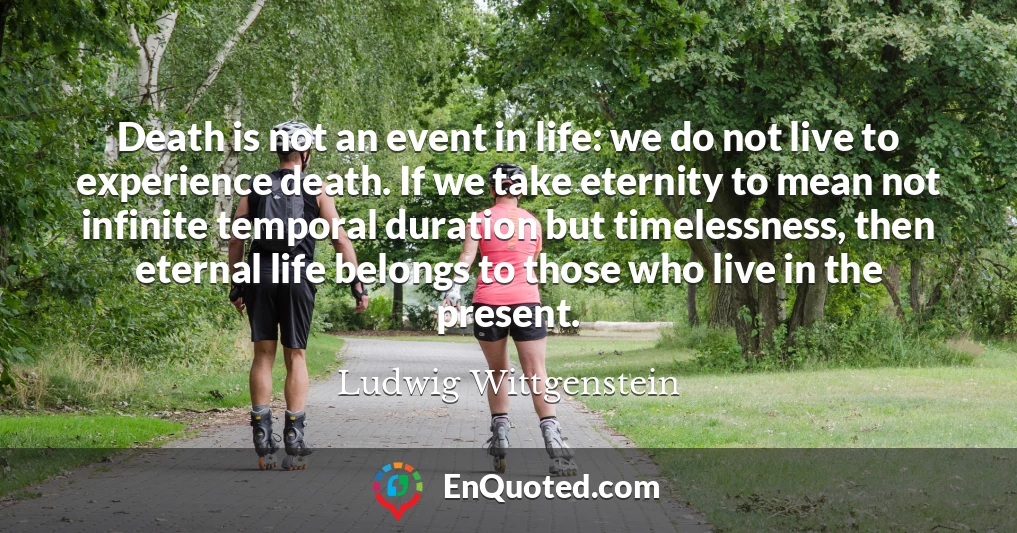 Death is not an event in life: we do not live to experience death. If we take eternity to mean not infinite temporal duration but timelessness, then eternal life belongs to those who live in the present.