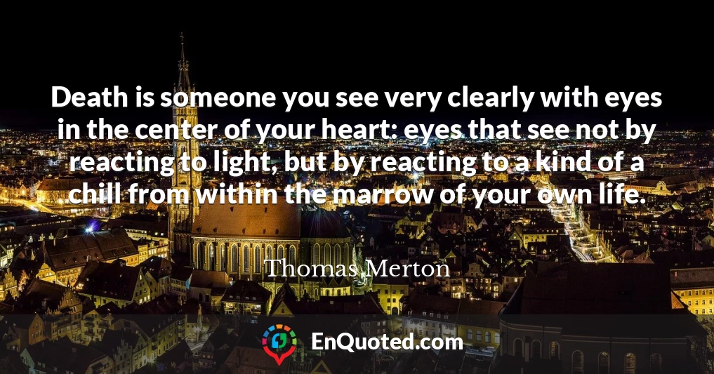 Death is someone you see very clearly with eyes in the center of your heart: eyes that see not by reacting to light, but by reacting to a kind of a chill from within the marrow of your own life.