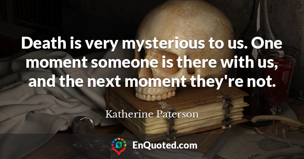 Death is very mysterious to us. One moment someone is there with us, and the next moment they're not.