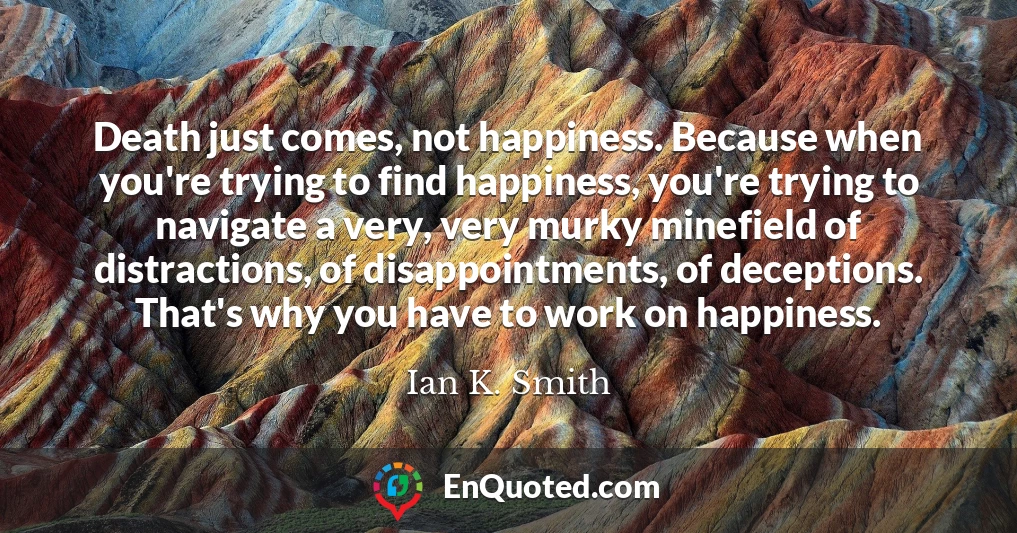 Death just comes, not happiness. Because when you're trying to find happiness, you're trying to navigate a very, very murky minefield of distractions, of disappointments, of deceptions. That's why you have to work on happiness.