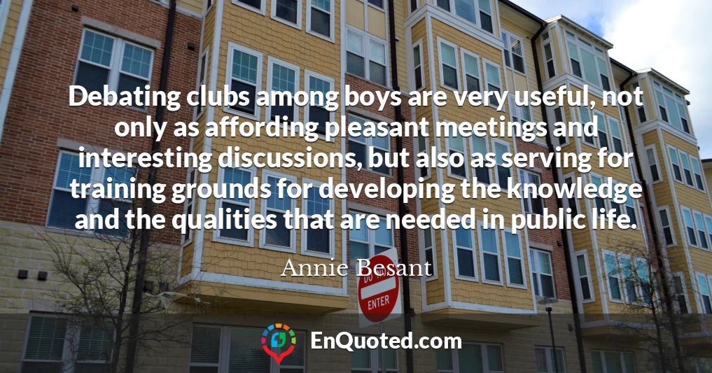 Debating clubs among boys are very useful, not only as affording pleasant meetings and interesting discussions, but also as serving for training grounds for developing the knowledge and the qualities that are needed in public life.