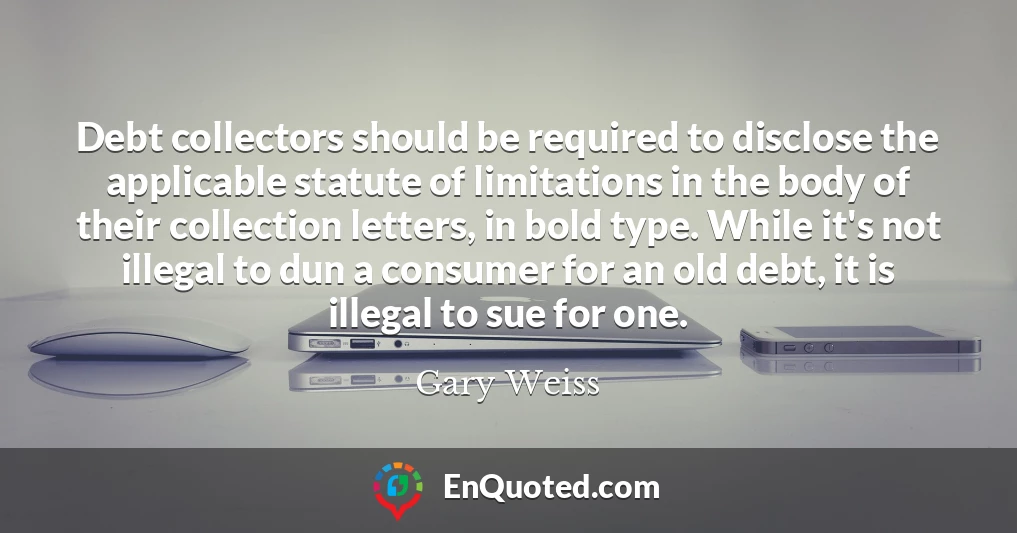 Debt collectors should be required to disclose the applicable statute of limitations in the body of their collection letters, in bold type. While it's not illegal to dun a consumer for an old debt, it is illegal to sue for one.