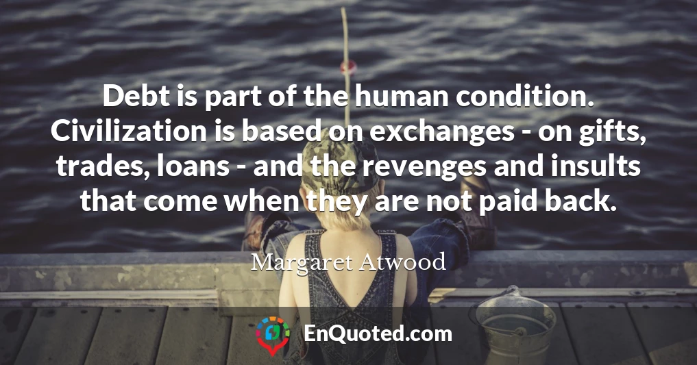 Debt is part of the human condition. Civilization is based on exchanges - on gifts, trades, loans - and the revenges and insults that come when they are not paid back.