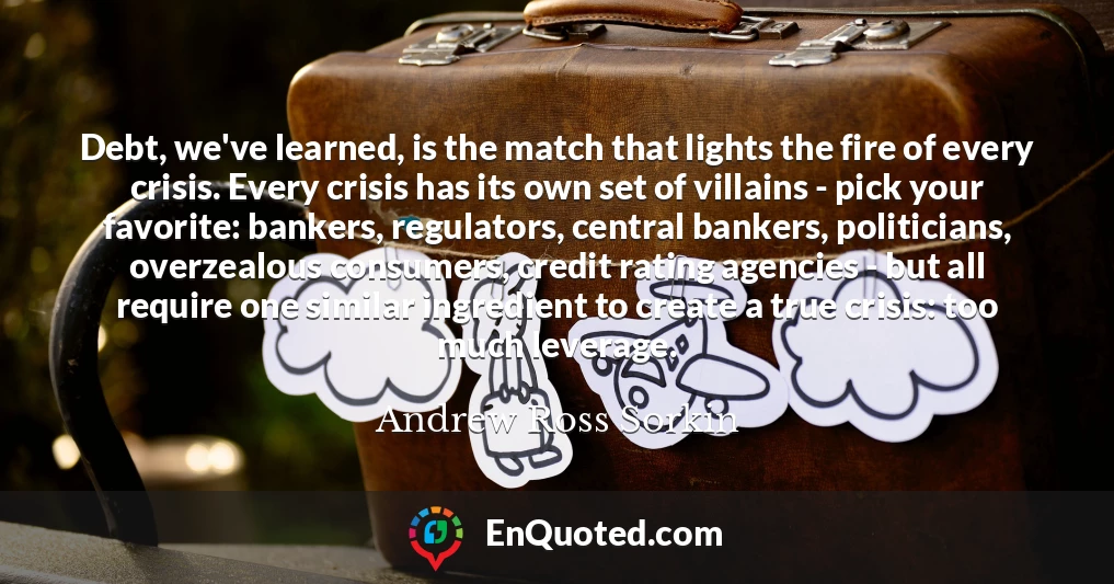 Debt, we've learned, is the match that lights the fire of every crisis. Every crisis has its own set of villains - pick your favorite: bankers, regulators, central bankers, politicians, overzealous consumers, credit rating agencies - but all require one similar ingredient to create a true crisis: too much leverage.