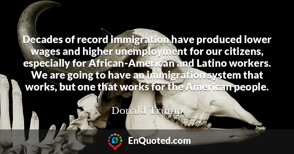 Decades of record immigration have produced lower wages and higher unemployment for our citizens, especially for African-American and Latino workers. We are going to have an immigration system that works, but one that works for the American people.