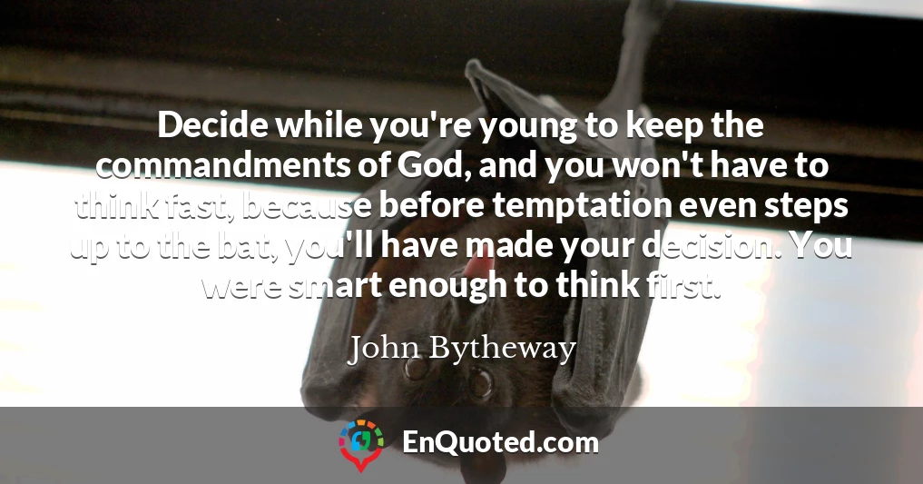 Decide while you're young to keep the commandments of God, and you won't have to think fast, because before temptation even steps up to the bat, you'll have made your decision. You were smart enough to think first.