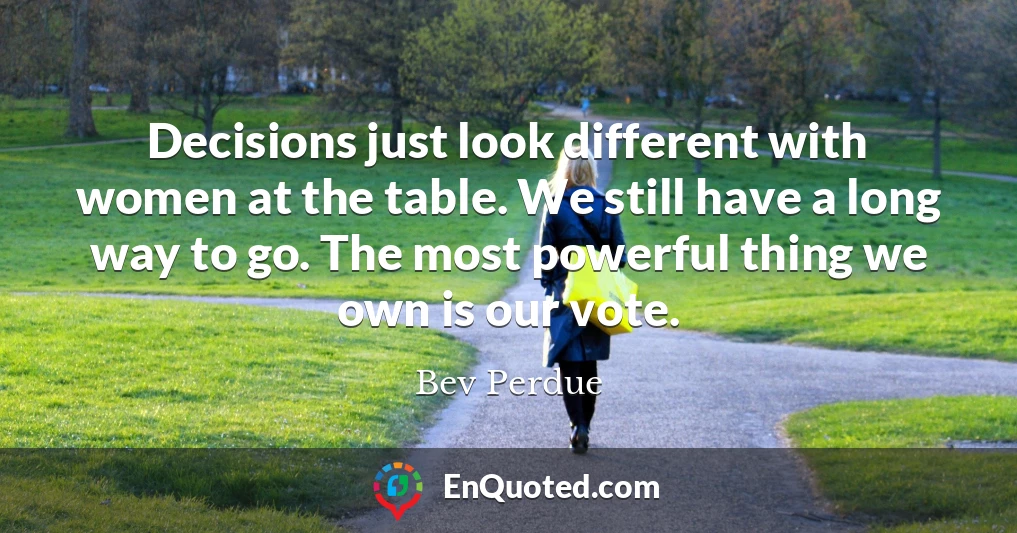 Decisions just look different with women at the table. We still have a long way to go. The most powerful thing we own is our vote.