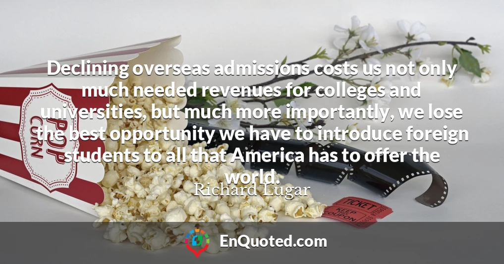 Declining overseas admissions costs us not only much needed revenues for colleges and universities, but much more importantly, we lose the best opportunity we have to introduce foreign students to all that America has to offer the world.