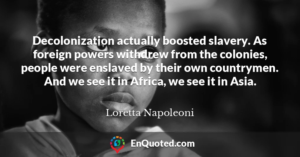 Decolonization actually boosted slavery. As foreign powers withdrew from the colonies, people were enslaved by their own countrymen. And we see it in Africa, we see it in Asia.