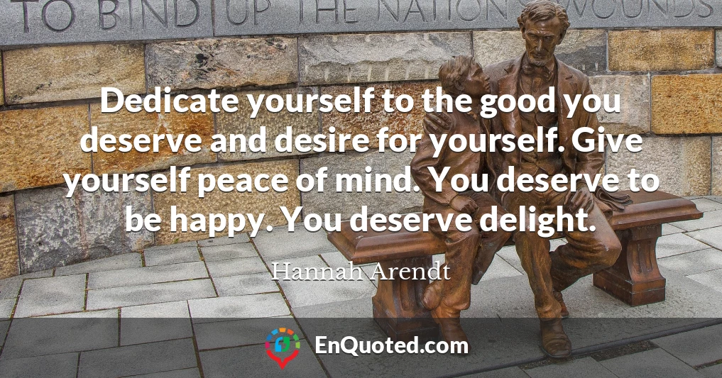 Dedicate yourself to the good you deserve and desire for yourself. Give yourself peace of mind. You deserve to be happy. You deserve delight.