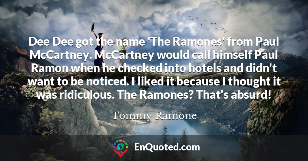 Dee Dee got the name 'The Ramones' from Paul McCartney. McCartney would call himself Paul Ramon when he checked into hotels and didn't want to be noticed. I liked it because I thought it was ridiculous. The Ramones? That's absurd!