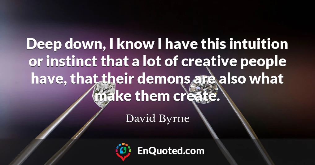 Deep down, I know I have this intuition or instinct that a lot of creative people have, that their demons are also what make them create.
