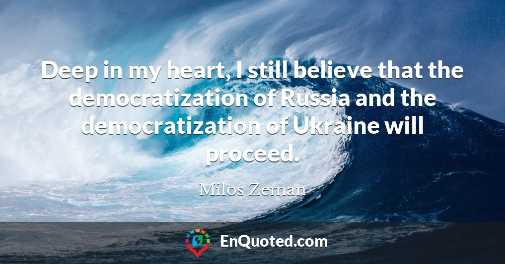 Deep in my heart, I still believe that the democratization of Russia and the democratization of Ukraine will proceed.