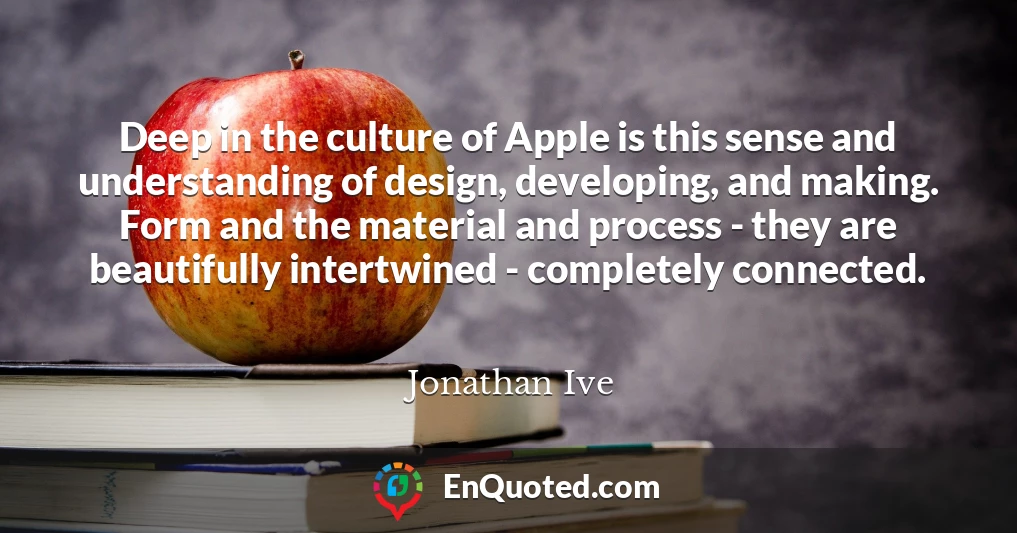 Deep in the culture of Apple is this sense and understanding of design, developing, and making. Form and the material and process - they are beautifully intertwined - completely connected.