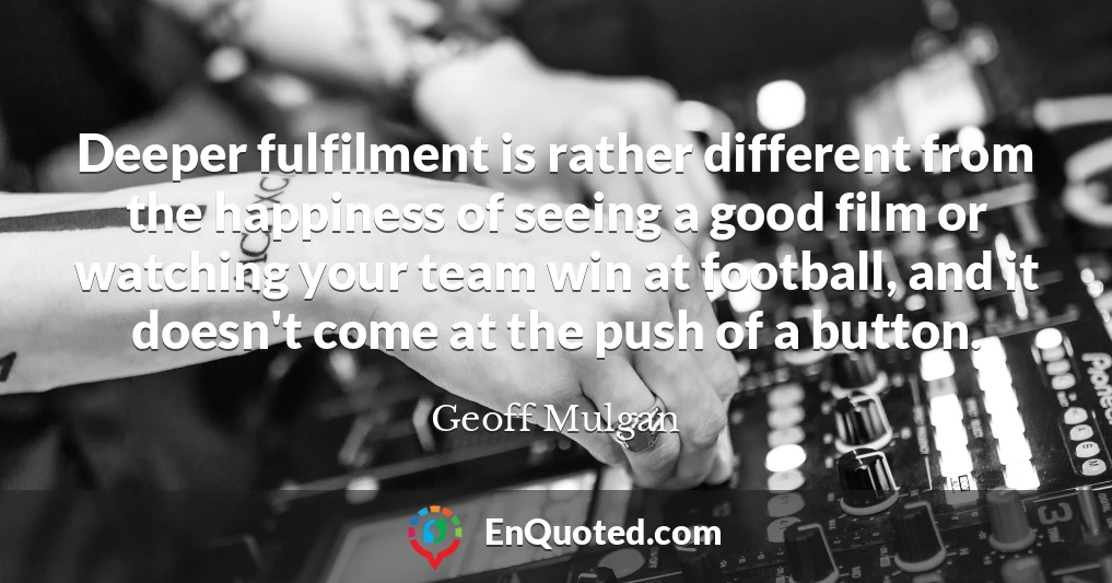 Deeper fulfilment is rather different from the happiness of seeing a good film or watching your team win at football, and it doesn't come at the push of a button.