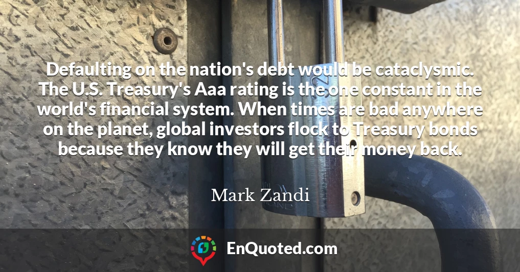 Defaulting on the nation's debt would be cataclysmic. The U.S. Treasury's Aaa rating is the one constant in the world's financial system. When times are bad anywhere on the planet, global investors flock to Treasury bonds because they know they will get their money back.