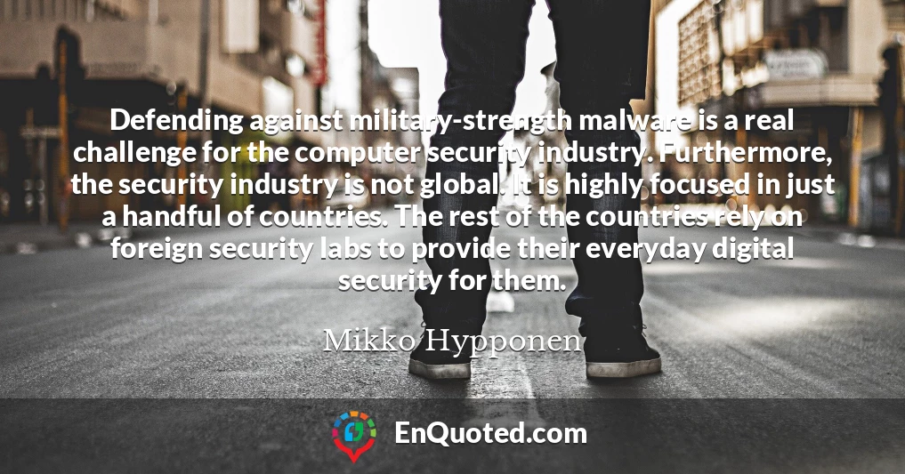 Defending against military-strength malware is a real challenge for the computer security industry. Furthermore, the security industry is not global. It is highly focused in just a handful of countries. The rest of the countries rely on foreign security labs to provide their everyday digital security for them.