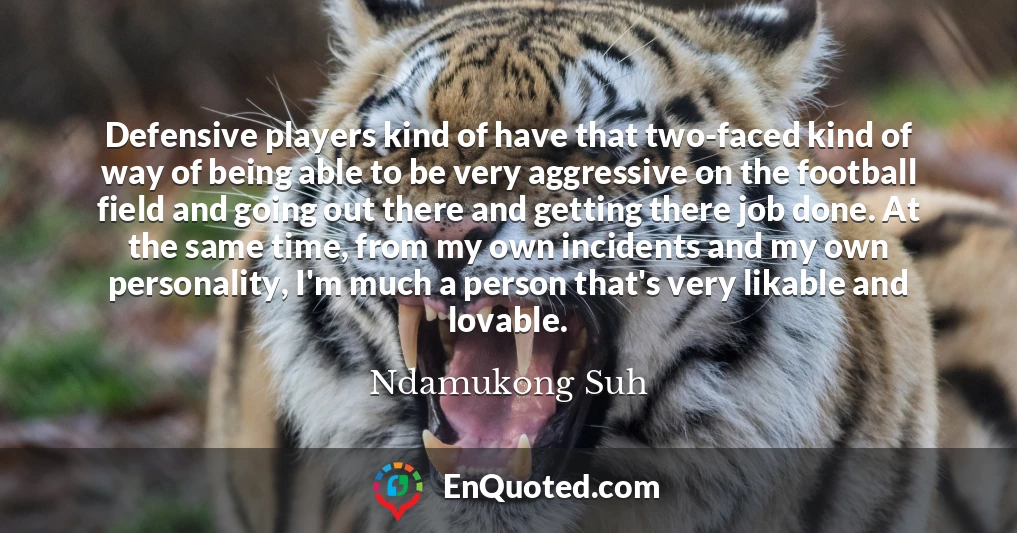 Defensive players kind of have that two-faced kind of way of being able to be very aggressive on the football field and going out there and getting there job done. At the same time, from my own incidents and my own personality, I'm much a person that's very likable and lovable.