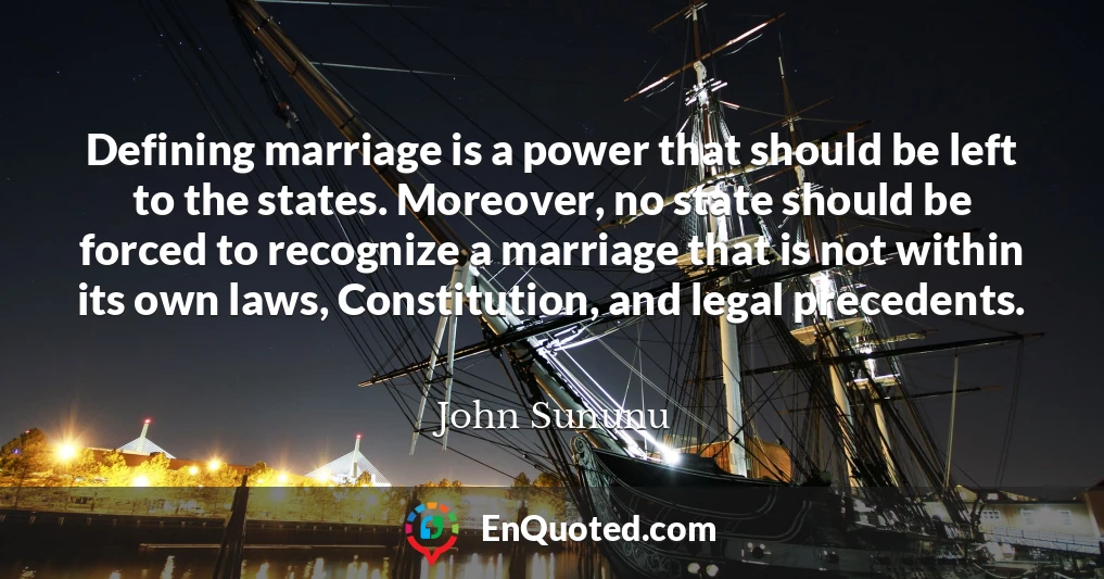 Defining marriage is a power that should be left to the states. Moreover, no state should be forced to recognize a marriage that is not within its own laws, Constitution, and legal precedents.