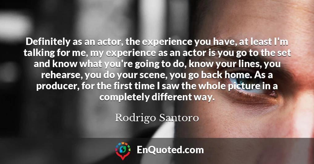 Definitely as an actor, the experience you have, at least I'm talking for me, my experience as an actor is you go to the set and know what you're going to do, know your lines, you rehearse, you do your scene, you go back home. As a producer, for the first time I saw the whole picture in a completely different way.