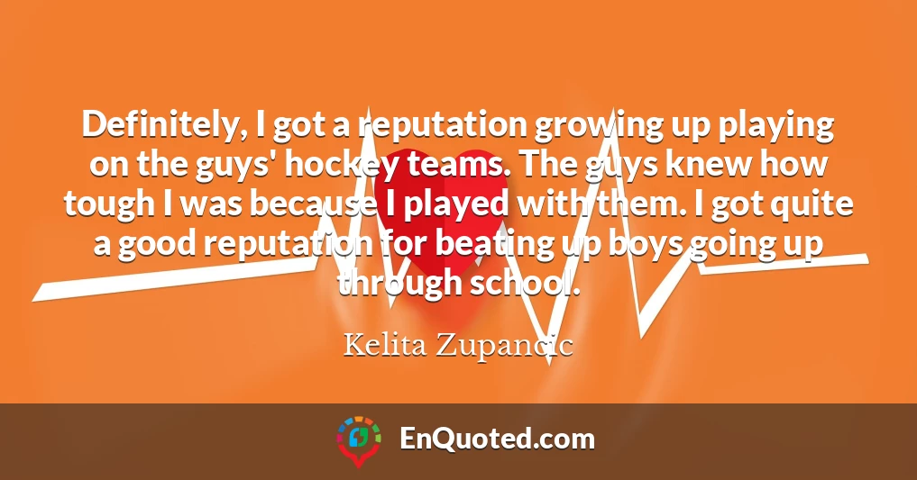 Definitely, I got a reputation growing up playing on the guys' hockey teams. The guys knew how tough I was because I played with them. I got quite a good reputation for beating up boys going up through school.
