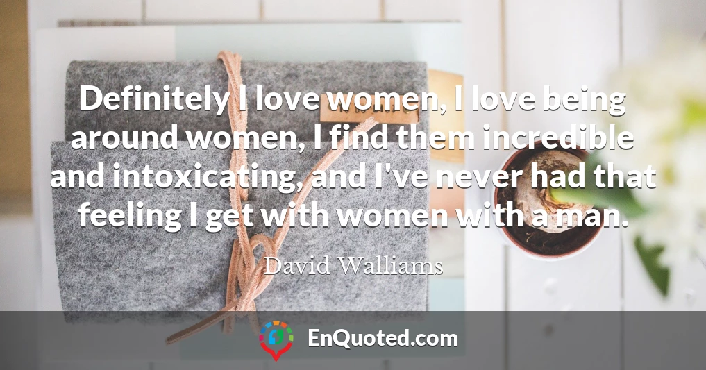 Definitely I love women, I love being around women, I find them incredible and intoxicating, and I've never had that feeling I get with women with a man.