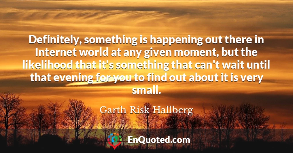 Definitely, something is happening out there in Internet world at any given moment, but the likelihood that it's something that can't wait until that evening for you to find out about it is very small.