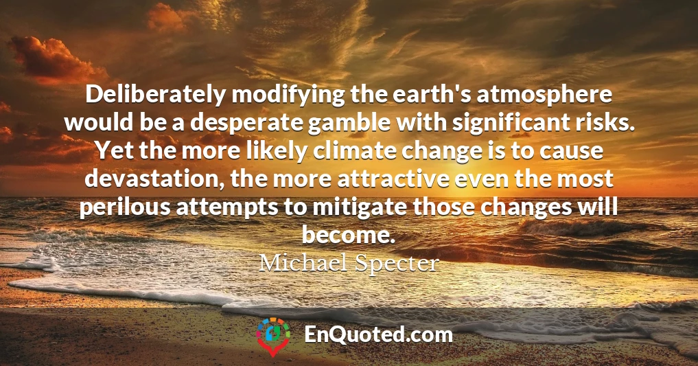Deliberately modifying the earth's atmosphere would be a desperate gamble with significant risks. Yet the more likely climate change is to cause devastation, the more attractive even the most perilous attempts to mitigate those changes will become.
