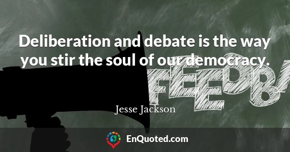 Deliberation and debate is the way you stir the soul of our democracy.