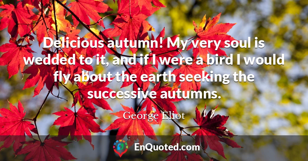 Delicious autumn! My very soul is wedded to it, and if I were a bird I would fly about the earth seeking the successive autumns.