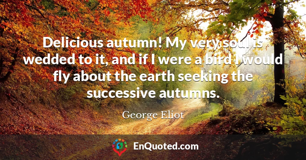 Delicious autumn! My very soul is wedded to it, and if I were a bird I would fly about the earth seeking the successive autumns.